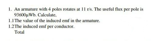 1. An armature with 4 poles rotates at 11 r/s. The useful flux per pole is
93600µWb. Calculate,
1.1 The value of the induced emf in the armature.
1.2The induced emf per conductor.
Total
