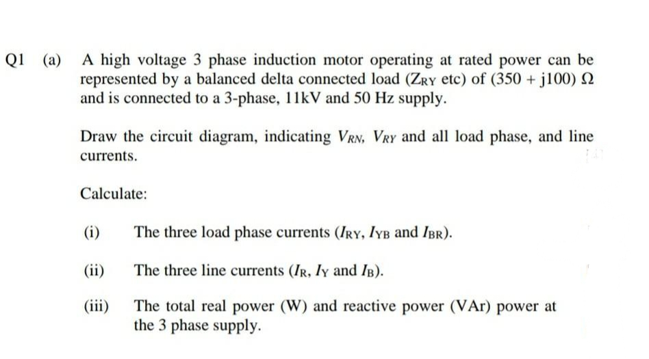 Q1 (a)
A high voltage 3 phase induction motor operating at rated power can be
represented by a balanced delta connected load (ZRY etc) of (350 + j100) 2
and is connected to a 3-phase, 11kV and 50 Hz supply.
Draw the circuit diagram, indicating VRN, VRY and all load phase, and line
currents.
Calculate:
(i)
The three load phase currents (IRY, IYB and IBR).
(ii)
The three line currents (IR, ly and IB).
The total real power (W) and reactive power (VAr) power at
the 3 phase supply.
(iii)
