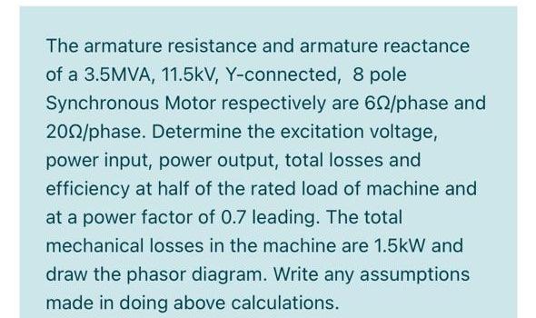 The armature resistance and armature reactance
of a 3.5MVA, 11.5kV, Y-connected, 8 pole
Synchronous Motor respectively are 60/phase and
200/phase. Determine the excitation voltage,
power input, power output, total losses and
efficiency at half of the rated load of machine and
at a power factor of 0.7 leading. The total
mechanical losses in the machine are 1.5kW and
draw the phasor diagram. Write any assumptions
made in doing above calculations.
