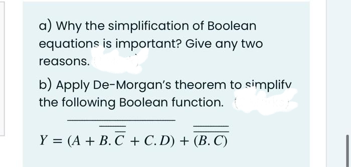 a) Why the simplification of Boolean
equations is important? Give any two
reasons.
b) Apply De-Morgan's theorem to simplifv
the following Boolean function.
Y = (A + B. C + C. D) + (B. C)
