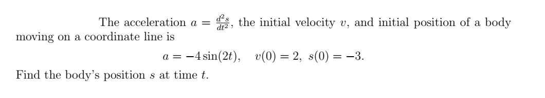 The acceleration a = the initial velocity v, and initial position of a body
v(0) = 2, s(0) = −3.
moving on a coordinate line is
d²s
dt2,
a = -4 sin(2t),
Find the body's position s at time t.