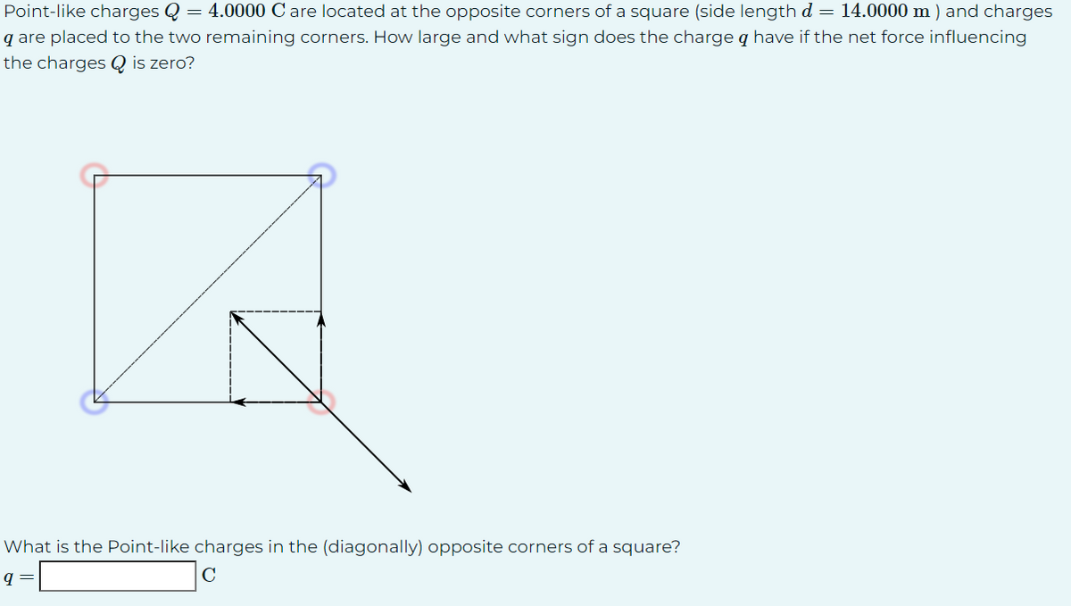 Point-like charges Q = 4.0000 C are located at the opposite corners of a square (side length d = 14.0000 m) and charges
q are placed to the two remaining corners. How large and what sign does the charge q have if the net force influencing
the charges Q is zero?
B
What is the Point-like charges in the (diagonally) opposite corners of a square?
с
q
=