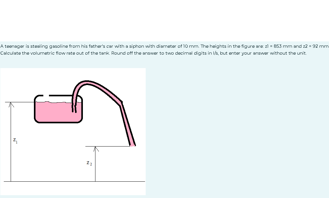 A teenager is stealing gasoline from his father's car with a siphon with diameter of 10 mm. The heights in the figure are: z1 = 853 mm and 22 = 92 mm
Calculate the volumetric flow rate out of the tank. Round off the answer to two decimal digits in l/s, but enter your answer without the unit.
Z₁
22