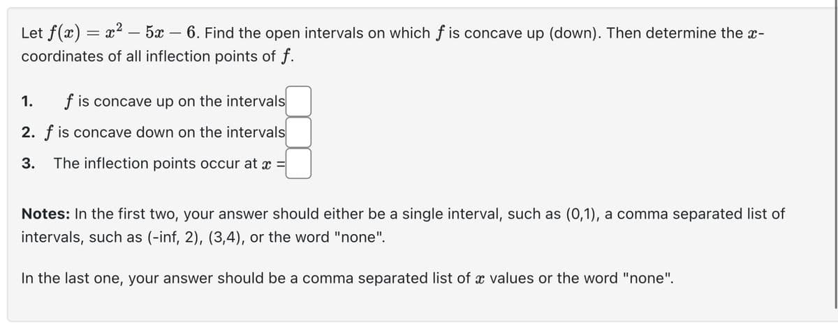 -
Let f(x) = x² – 5x – 6. Find the open intervals on which f is concave up (down). Then determine the x-
coordinates of all inflection points of f.
f is concave up on the intervals
2. f is concave down on the intervals
3. The inflection points occur at x
1.
Notes: In the first two, your answer should either be a single interval, such as (0,1), a comma separated list of
intervals, such as (-inf, 2), (3,4), or the word "none".
In the last one, your answer should be a comma separated list of a values or the word "none".