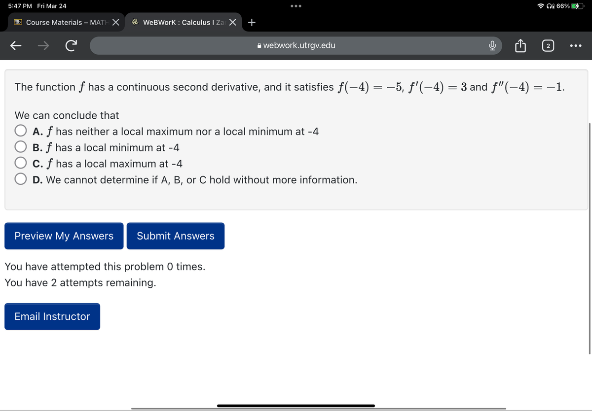 5:47 PM Fri Mar 24
Bb Course Materials - MATH X
←
C
WeBWork : Calculus I Zar X
Preview My Answers Submit Answers
+
You have attempted this problem 0 times.
You have 2 attempts remaining.
Email Instructor
●●●
We can conclude that
A. f has neither a local maximum nor a local minimum at -4
B. f has a local minimum at -4
C. f has a local maximum at -4
D. We cannot determine if A, B, or C hold without more information.
webwork.utrgv.edu
The function f has a continuous second derivative, and it satisfies ƒ(−4) = −5, ƒ'(−4) = 3 and ƒ”(−4) = −1.
0
2
i 66%
●●●