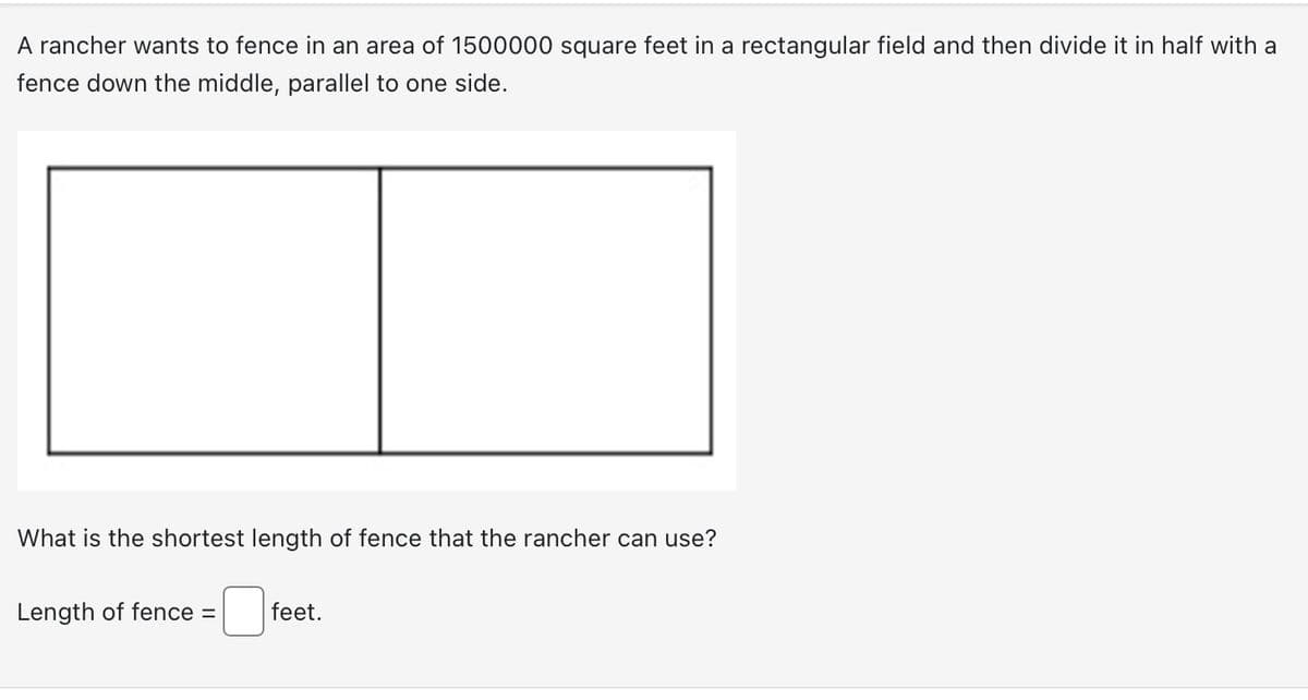 A rancher wants to fence in an area of 1500000 square feet in a rectangular field and then divide it in half with a
fence down the middle, parallel to one side.
What is the shortest length of fence that the rancher can use?
Length of fence =
feet.