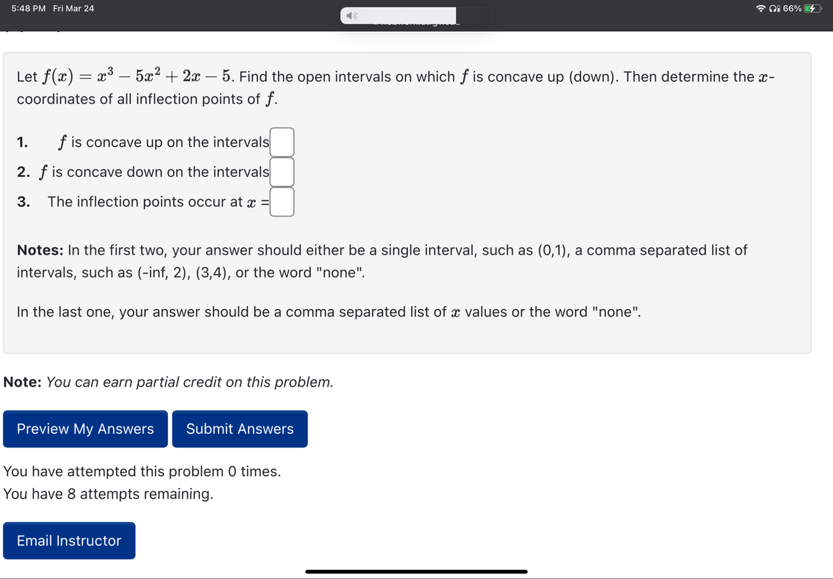 5:48 PM Fri Mar 24
Let f(x) = x³ – 5x² + 2x - 5. Find the open intervals on which f is concave up (down). Then determine the x-
coordinates of all inflection points of f.
f is concave up on the intervals
2. f is concave down on the intervals
3. The inflection points occur at
1.
Notes: In the first two, your answer should either be a single interval, such as (0,1), a comma separated list of
intervals, such as (-inf, 2), (3,4), or the word "none".
In the last one, your answer should be a comma separated list of a values or the word "none".
Note: You can earn partial credit on this problem.
Preview My Answers Submit Answers
You have attempted this problem 0 times.
You have 8 attempts remaining.
i 66%
Email Instructor