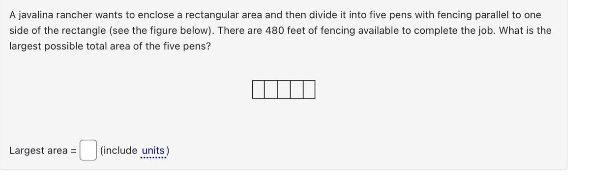 A javalina rancher wants to enclose a rectangular area and then divide it into five pens with fencing parallel to one
side of the rectangle (see the figure below). There are 480 feet of fencing available to complete the job. What is the
largest possible total area of the five pens?
Largest area = (include units)