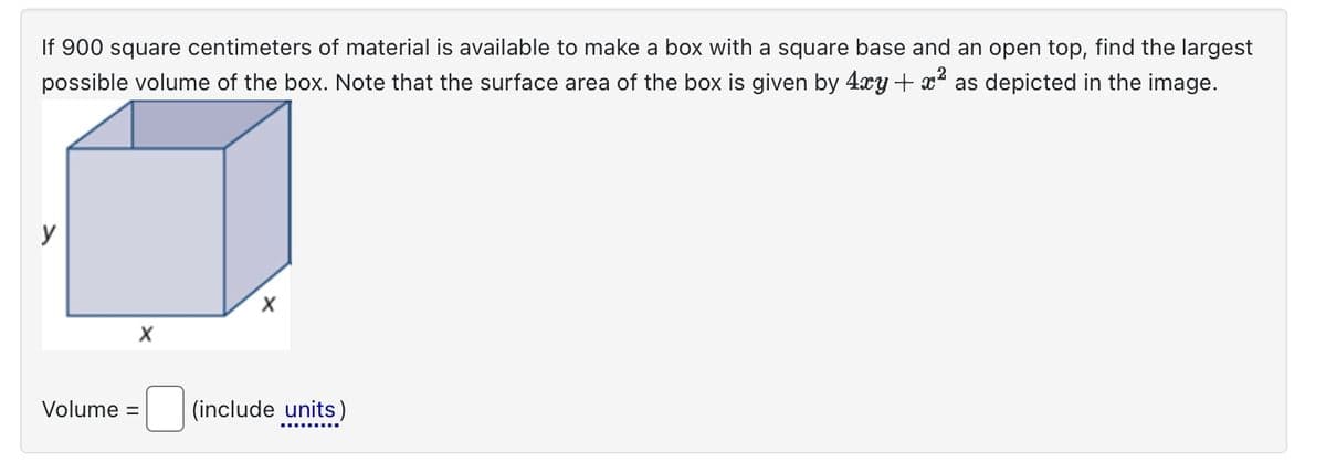 If 900 square centimeters of material is available to make a box with a square base and an open top, find the largest
possible volume of the box. Note that the surface area of the box is given by 4xy + x² as depicted in the image.
Volume =
X
X
(include units)