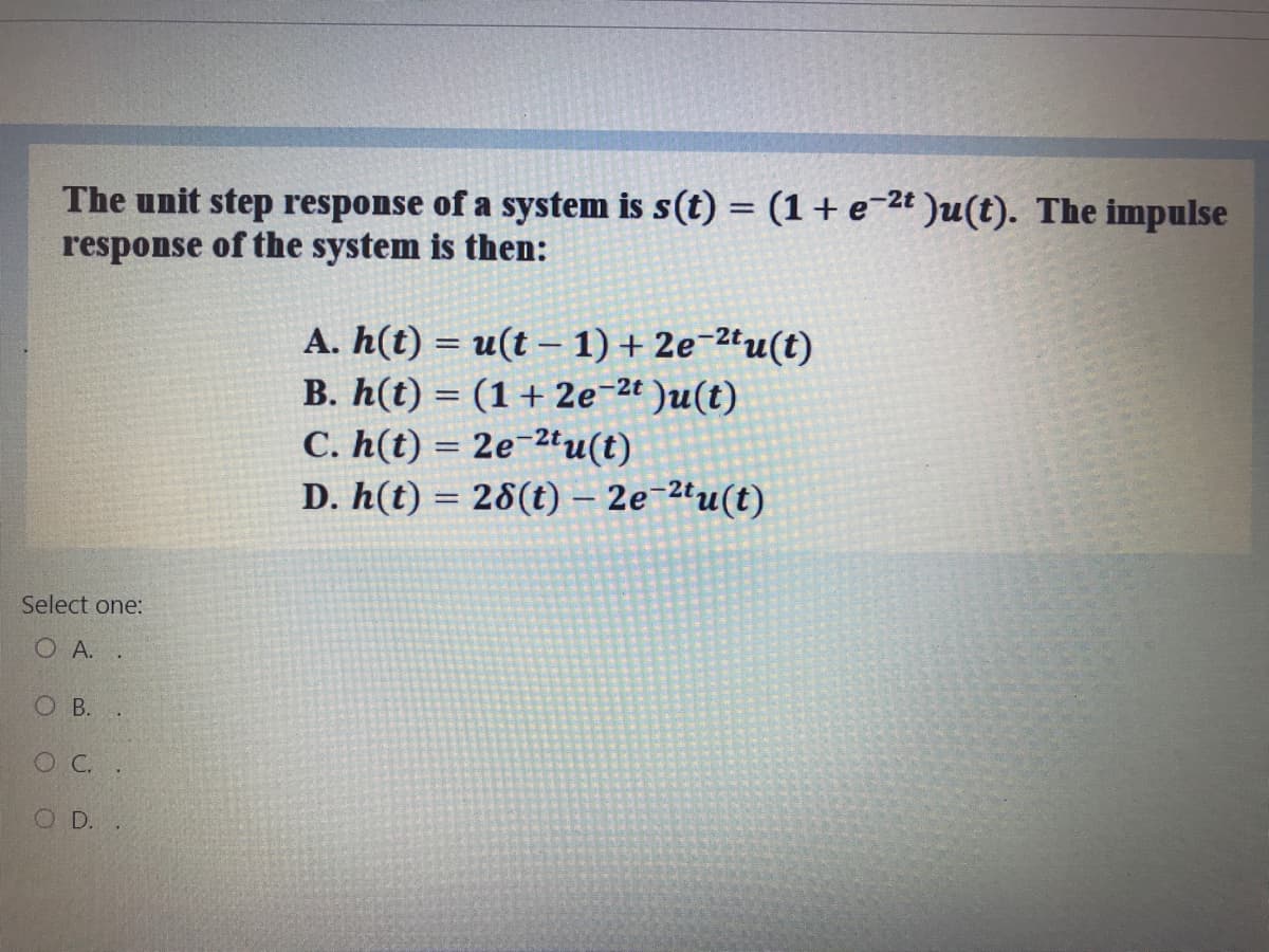 The unit step response of a system is s(t) = (1+e=2t )u(t). The impulse
response of the system is then:
A. h(t) = u(t – 1) + 2e¬2tu(t)
B. h(t) = (1+ 2e-2t )u(t)
C. h(t) = 2e¯2tu(t)
D. h(t) = 28(t) – 2e-2tu(t)
%3D
%3D
Select one:
O A. .
O B. .
O C.
O D.
