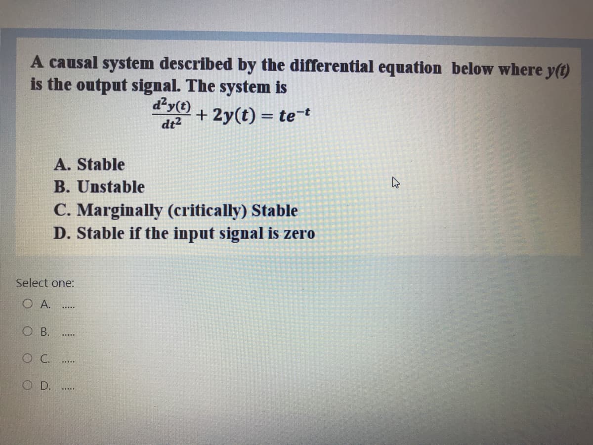 A causal system described by the differential equation below where y(t)
is the output signal. The system is
d²y(t)
dt2
+ 2y(t) = te¯t
A. Stable
B. Unstable
C. Marginally (critically) Stable
D. Stable if the input signal is zero
Select one:
O A.
O B.
OC.
D.
....
