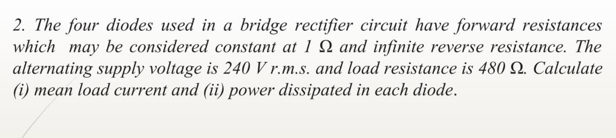 2. The four diodes used in a bridge rectifier circuit have forward resistances
which may be considered constant at 1 N and infinite reverse resistance. The
alternating supply voltage is 240 V r.m.s. and load resistance is 480 Q. Calculate
(i) mean load current and (ii) power dissipated in each diode.
