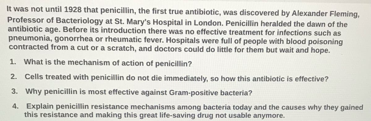 It was not until 1928 that penicillin, the first true antibiotic, was discovered by Alexander Fleming,
Professor of Bacteriology at St. Mary's Hospital in London. Penicillin heralded the dawn of the
antibiotic age. Before its introduction there was no effective treatment for infections such as
pneumonia, gonorrhea or rheumatic fever. Hospitals were full of people with blood poisoning
contracted from a cut or a scratch, and doctors could do little for them but wait and hope.
1. What is the mechanism of action of penicillin?
2. Cells treated with penicillin do not die immediately, so how this antibiotic is effective?
3. Why penicillin is most effective against Gram-positive bacteria?
4. Explain penicillin resistance mechanisms among bacteria today and the causes why they gained
this resistance and making this great life-saving drug not usable anymore.
