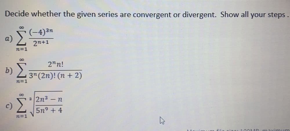 Decide whether the given series are convergent or divergent. Show all your steps.
(-4)3n
a)
2n+1
n=1
2"n!
b)
3 (2n)! (n+ 2)
n=1
3 2n3
- n
5n9 + 4
72=1
MP aximuum
