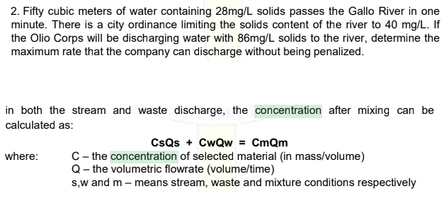 2. Fifty cubic meters of water containing 28mg/L solids passes the Gallo River in one
minute. There is a city ordinance limiting the solids content of the river to 40 mg/L. If
the Olio Corps will be discharging water with 86mg/L solids to the river, determine the
maximum rate that the company can discharge without being penalized.
in both the stream and waste discharge, the concentration after mixing can be
calculated as:
CsQs + CwQw = CmQm
C- the concentration of selected material (in mass/volume)
Q- the volumetric flowrate (volume/time)
s,w and m – means stream, waste and mixture conditions respectively
where:
