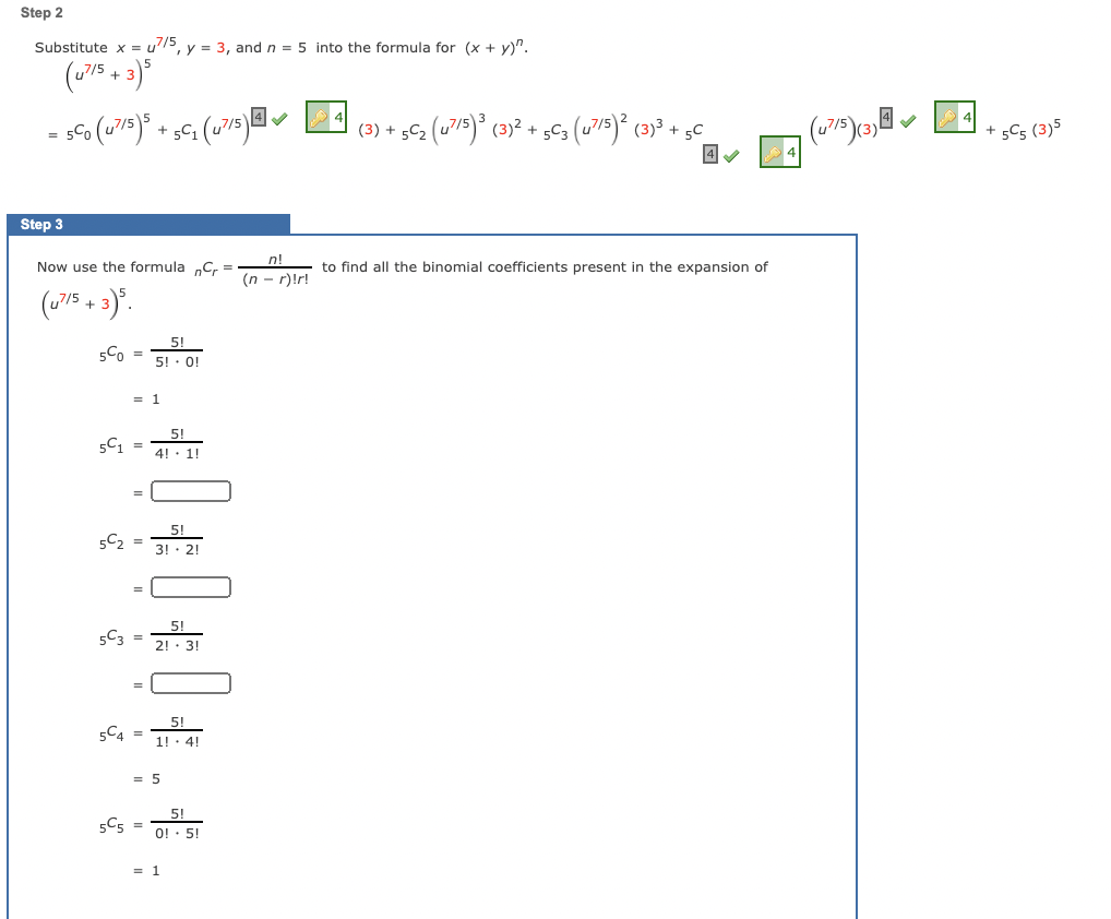 Step 2
Substitute x = u5, y = 3, and n = 5 into the formula for (x + y)".
(w75 + 3)*
sCo (u75)° + s€; (u7s)@l
(3) + 5C2 (u7/5)° (3)² + 5C3 (u7/5) (3)3 + 5C
sC5 (3)5
= 5-0
Step 3
n!
Now use the formula „C, =
to find all the binomial coefficients present in the expansion of
(n - r)!r!
(75 + ).
5!
5Co =
5! · 0!
= 1
5!
5C1
4!
1!
5!
5C2
%3D
3! · 2!
5C3 =
2!· 3!
5!
5C4 =
1! · 4!
= 5
5C5 =
5!
O! · 5!
