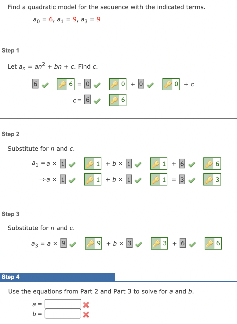 Find a quadratic model for the sequence with the indicated terms.
ао 3 6, ај 9, аз 3D 9
Step 1
Let an =
an2 + bn + c. Find c.
6 =
+
+ c
C= 6
6.
Step 2
Substitute for n and c.
a1 = a x 1
+ b × 1
1
+ 16
»a x 1
+ b × 1
3
Step 3
Substitute for n and c.
az = a x
9 + b x
+
6.
Step 4
Use the equations from Part 2 and Part 3 to solve for a and b.
a =
b =
