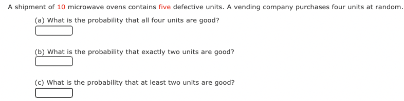 A shipment of 10 microwave ovens contains five defective units. A vending company purchases four units at random.
(a) What is the probability that all four units are good?
(b) What is the probability that exactly two units are good?
(c) What is the probability that at least two units are good?
