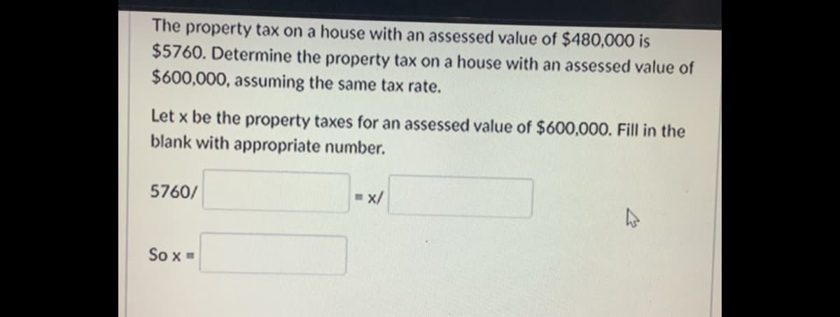 The property tax on a house with an assessed value of $480,000 is
$5760. Determine the property tax on a house with an assessed value of
$600,000, assuming the same tax rate.
Let x be the property taxes for an assessed value of $600,000. Fill in the
blank with appropriate number.
5760/
- x/
So x =
