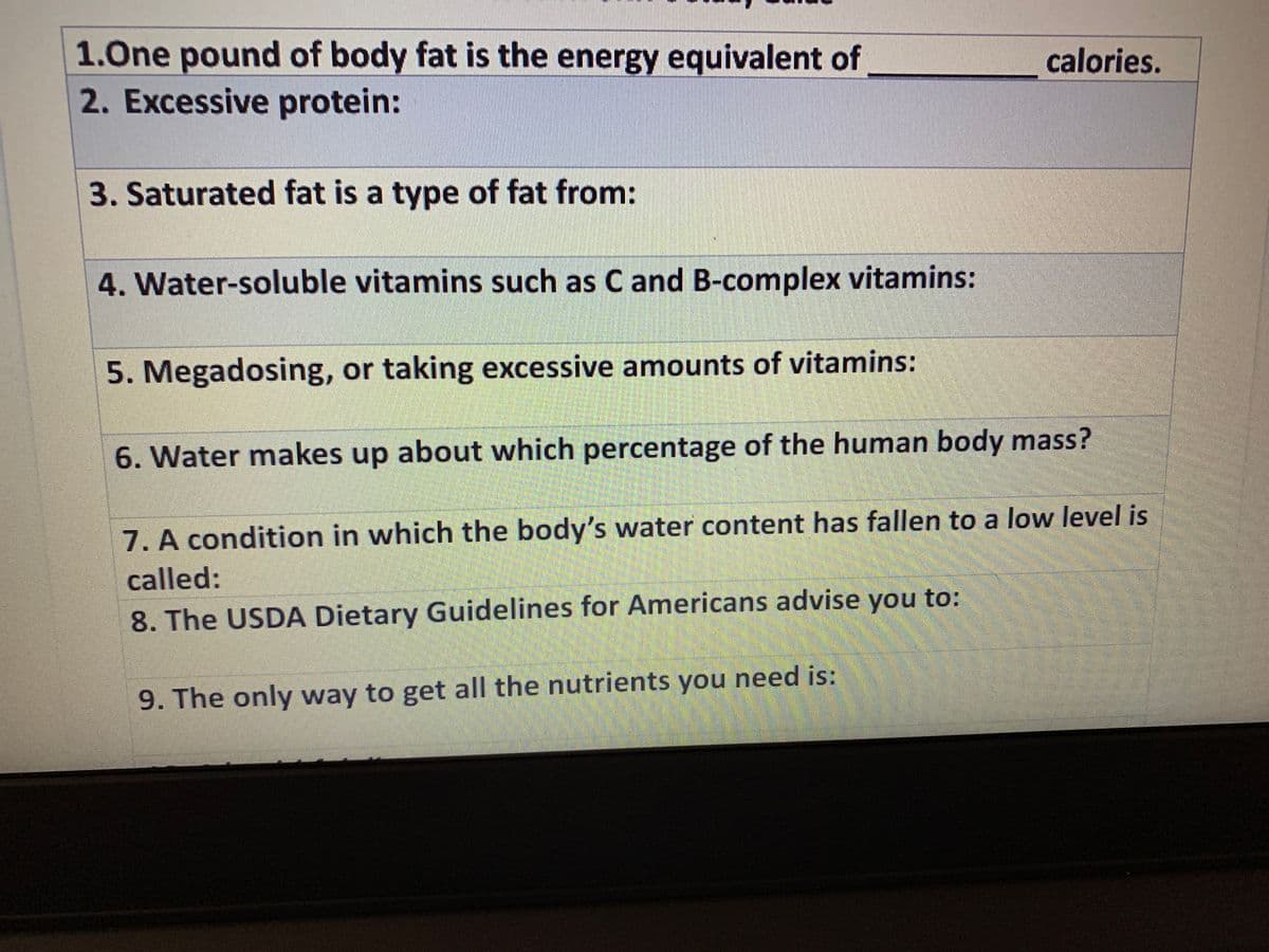1.One pound of body fat is the energy equivalent of
calories.
2. Excessive protein:
3. Saturated fat is a type of fat from:
4. Water-soluble vitamins such as C and B-complex vitamins:
5. Megadosing, or taking excessive amounts of vitamins:
6. Water makes up about which percentage of the human body mass?
7. A condition in which the body's water content has fallen to a low level is
called:
8. The USDA Dietary Guidelines for Americans advise you to:
9. The only way to get all the nutrients you need is:
