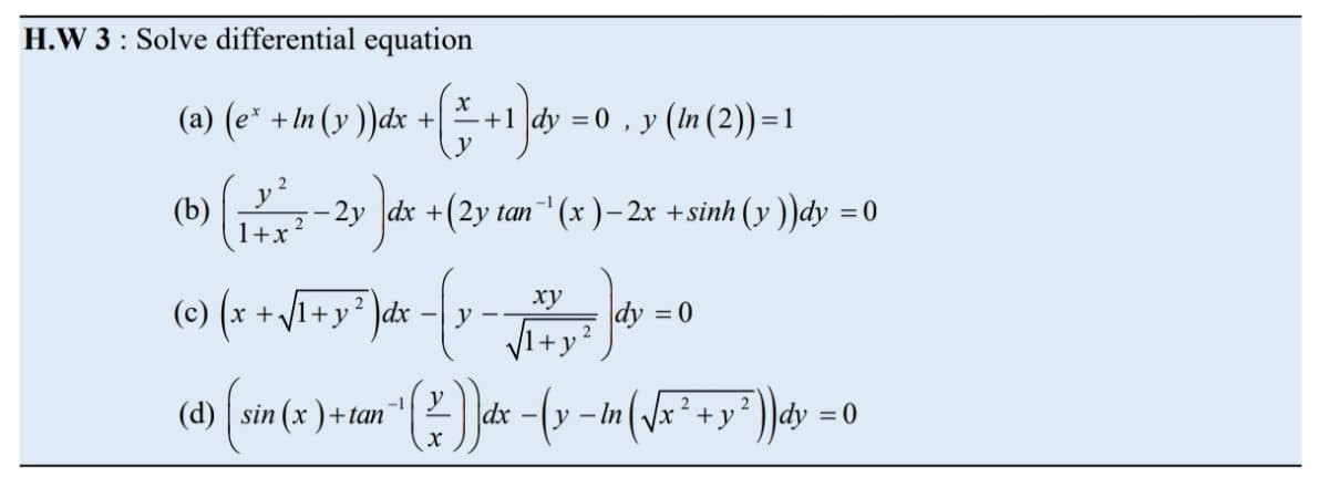 H.W 3 : Solve differential equation
(a) (e* + In (v ))dx + +1dy
= 0 , y (In (2)) =1
+1 |dy
(b)
1+x
- 2y |dx +(2y tan (x )– 2x +sinh (y))dy = 0
(e) (x
+VI+y* )dx - y - dy = 0
ху
/1+y² )dx
VI+y?
2
- In (\x² +y* ))dy =(
-1
2
2
(d) sin (x )+tan
|dx
