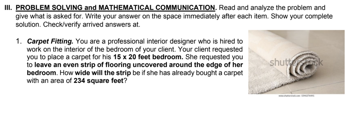 III. PROBLEM SOLVING and MATHEMATICAL COMMUNICATION. Read and analyze the problem and
give what is asked for. Write your answer on the space immediately after each item. Show your complete
solution. Check/verify arrived answers at.
1. Carpet Fitting. You are a professional interior designer who is hired to
work on the interior of the bedroom of your client. Your client requested
you to place a carpet for his 15 x 20 feet bedroom. She requested you
to leave an even strip of flooring uncovered around the edge of her
bedroom. How wide will the strip be if she has already bought a carpet
with an area of 234 square feet?
shutterstcock
www.shutterstock.com -1346276441
