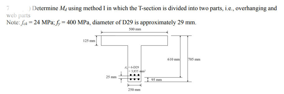 ) Determine Ma using method I in which the T-section is divided into two parts, i.e., overhanging and
web parts
Note: fck = 24 MPa; fy= 400 MPa, diameter of D29 is approximately 29 mm.
500 mm
125 mm
610 mm
705 mm
A- 6-D29
3,855 mm
25 mm
95 mm
250 mm
