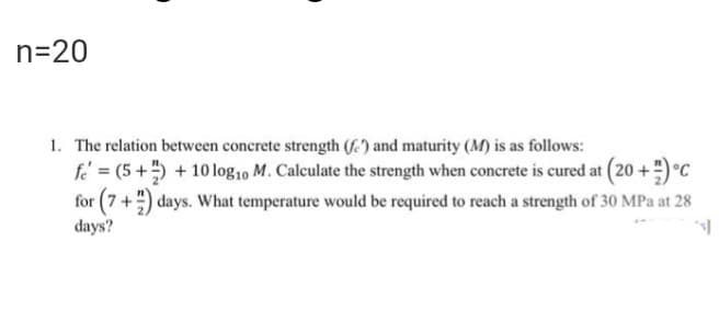 n=20
1. The relation between concrete strength (E) and maturity (M) is as follows:
fe = (5+ +10 log10 M. Calculate the strength when concrete is cured at (20 +)°C
for (7+") days. What temperature would be required to reach a strength of 30 MPa at 28
days?
