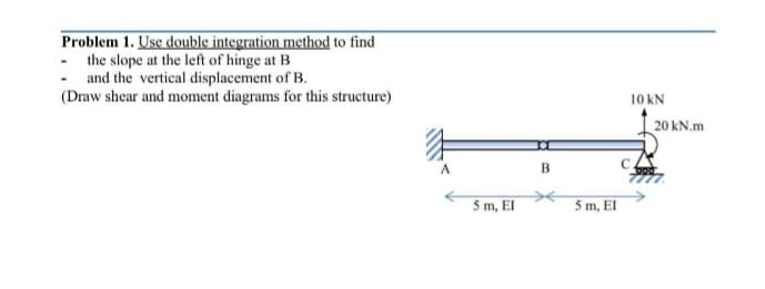 Problem 1. Use double integration method to find
- the slope at the left of hinge at B
- and the vertical displacement of B.
(Draw shear and moment diagrams for this structure)
10 kN
20 kN.m
B
5 m, EI
5 m, EI
