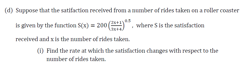 (d) Suppose that the satifaction received from a number of rides taken on a roller coaster
200 (2*1)
'2х+1
Зx+4
0.5
is given by the function S(x)
where S is the satisfaction
received and x is the number of rides taken.
(i) Find the rate at which the satisfaction changes with respect to the
number of rides taken.
