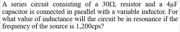 A series circuit consisting of a 302, resistor and a 4µF
capacitor is connected in parallel with a variable inductor. For
what value of inductance will the circuit be in resonance if the
frequency of the source is 1,200cps?
