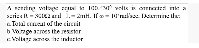 A sending voltage equal to 100Z30° volts is connected into a
series R = 3002 and L= 2mH. If o = 10°rad/sec. Determine the:
a. Total current of the circuit
b.Voltage across the resistor
c.Voltage across the inductor
