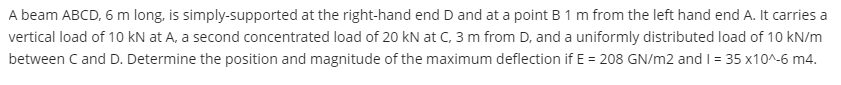 A beam ABCD, 6 m long, is simply-supported at the right-hand end D and at a point B 1 m from the left hand end A. It carries a
vertical load of 10 kN at A, a second concentrated load of 20 kN at C, 3 m from D, and a uniformly distributed load of 10 kN/m
between C and D. Determine the position and magnitude of the maximum deflection if E = 208 GN/m2 and I = 35 x10^-6 m4.
