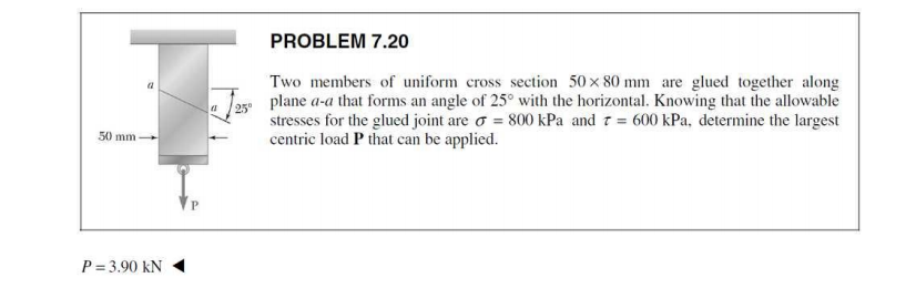 PROBLEM 7.20
Two members of uniform cross section 50 x 80 mm are glued together along
plane a-a that forms an angle of 25° with the horizontal. Knowing that the allowable
25"
stresses for the glued joint are o = 800 kPa and 7 = 600 kPa, determine the largest
centric load P that can be applied.
50 mm
P = 3.90 kN
