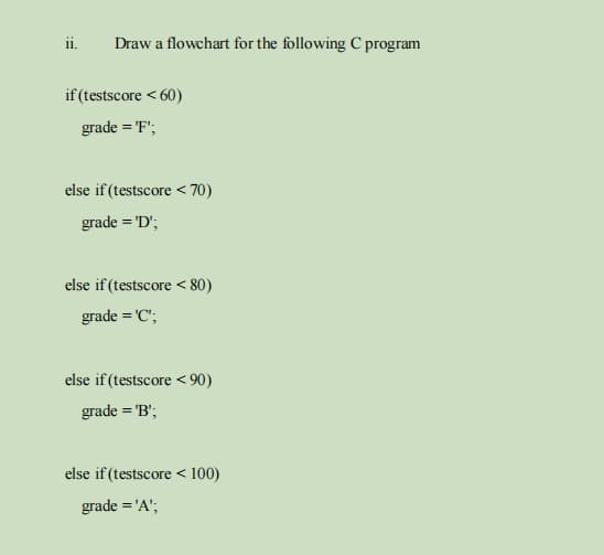 ii.
Draw a flowchart for the following C program
if (testscore < 60)
grade = 'F';
else if (testscore < 70)
grade = 'D';
else if (testscore < 80)
grade = 'C";
else if (testscore < 90)
grade = 'B";
else if (testscore < 100)
grade = 'A';
