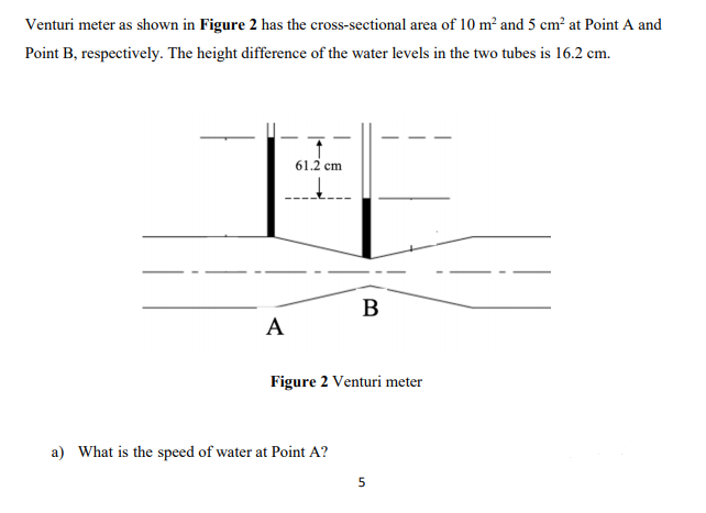 Venturi meter as shown in Figure 2 has the cross-sectional area of 10 m² and 5 cm² at Point A and
Point B, respectively. The height difference of the water levels in the two tubes is 16.2 cm.
61.2 cm
B
A
Figure 2 Venturi meter
a) What is the speed of water at Point A?
5

