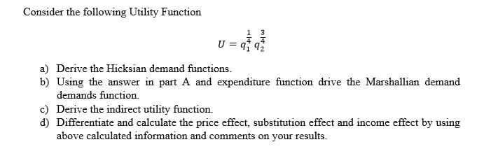 Consider the following Utility Function
1
3
U = q 92
a) Derive the Hicksian demand functions.
b) Using the answer in part A and expenditure function drive the Marshallian demand
demands function.
c) Derive the indirect utility function.
d) Differentiate and calculate the price effect, substitution effect and income effect by using
above calculated information and comments on your results.

