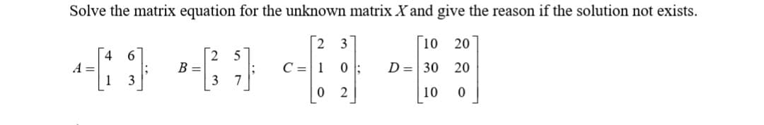 Solve the matrix equation for the unknown matrix X and give the reason if the solution not exists.
10
20
4
A =
6.
B =
C =1
D = 30
20
7
2
10
O N'
