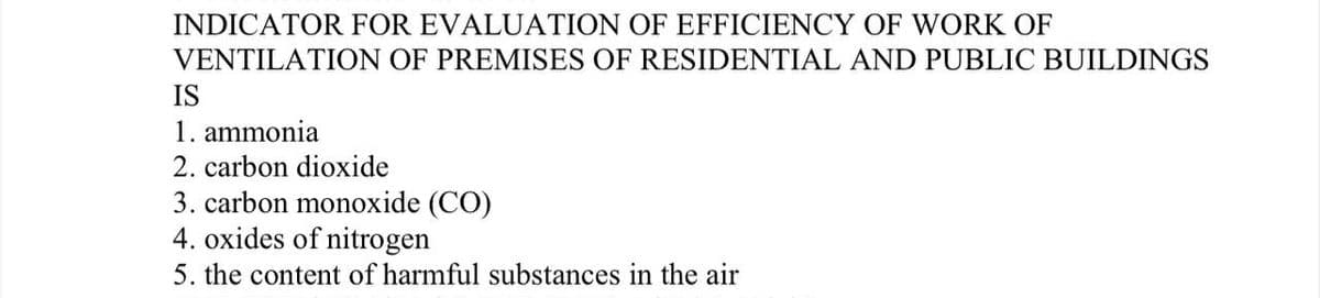INDICATOR FOR EVALUATION OF EFFICIENCY OF WORK OF
VENTILATION OF PREMISES OF RESIDENTIAL AND PUBLIC BUILDINGS
IS
1. ammonia
2. carbon dioxide
3. carbon monoxide (CO)
4. oxides of nitrogen
5. the content of harmful substances in the air
