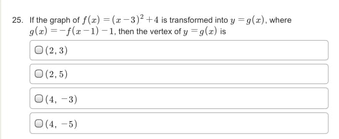 25. If the graph of f(x) = (x – 3)² +4 is transformed into y = g(x), where
g(x) =-f(x -1) – 1, then the vertex of y = g(x) is
O (2, 3)
O (2, 5)
O (4, –3)
O (4, – 5)
