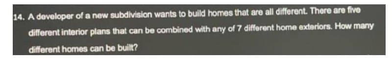 14. A developer of a new subdivision wants to build homes that are all different. There are five
different interior plans that can be combined with any of 7 different home exteriors. How many
different homes can be built?
