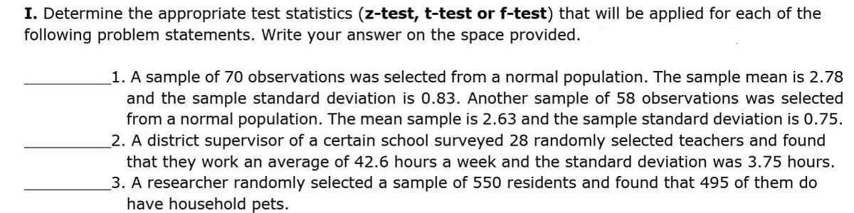 I. Determine the appropriate test statistics (z-test, t-test or f-test) that will be applied for each of the
following problem statements. Write your answer on the space provided.
1. A sample of 70 observations was selected from a normal population. The sample mean is 2.78
and the sample standard deviation is 0.83. Another sample of 58 observations was selected
from a normal population. The mean sample is 2.63 and the sample standard deviation is 0.75.
2. A district supervisor of a certain school surveyed 28 randomly selected teachers and found
that they work an average of 42.6 hours a week and the standard deviation was 3.75 hours.
3. A researcher randomly selected a sample of 550 residents and found that 495 of them do
have household pets.
