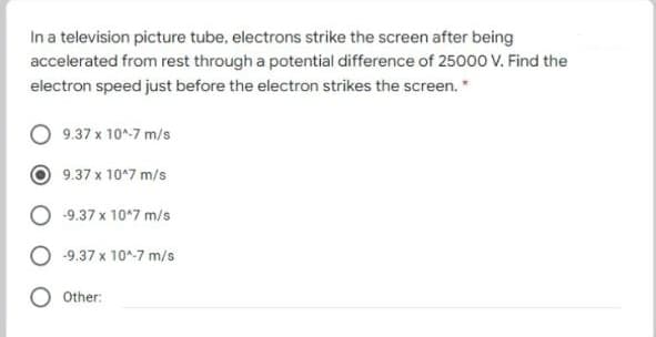 In a television picture tube, electrons strike the screen after being
accelerated from rest through a potential difference of 25000 V. Find the
electron speed just before the electron strikes the screen."
9.37 x 10^-7 m/s
9.37 x 10*7 m/s
-9.37 x 10*7 m/s
-9.37 x 10^-7 m/s
Other:
