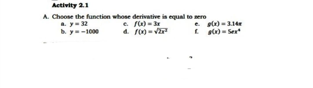 Activity 2.1
A. Choose the function whose derivative is equal to zero
a. y = 32
b. y = -1000
c. f(x) = 3x
d. f(x) = v2r?
e. g(x) = 3.14n
f. g(x) = 5ex*

