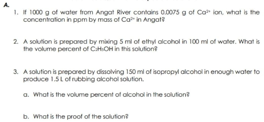 A.
1. If 1000 g of water from Angat River contains 0.0075 g of Ca2+ ion, what is the
concentration in ppm by mass of Ca?+ in Angat?
2. A solution is prepared by mixing 5 ml of ethyl alcohol in 100 ml of water. What is
the volume percent of C2HSOH in this solution?
3. A solution is prepared by dissolving 150 ml of isopropyl alcohol in enough water to
produce 1.5 L of rubbing alcohol solution.
a. What is the volume percent of alcohol in the solution?
b. What is the proof of the solution?
