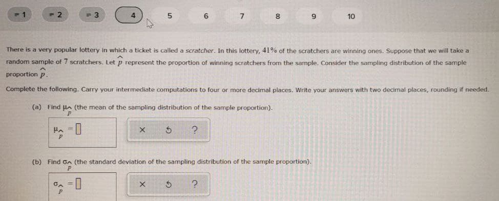 -1
4
5
6
8
10
There is a very popular lottery in which a ticket is called a scratcher. In this lottery, 41% of the scratchers are winning ones. Suppose that we will take a
random sample of 7 scratchers. Let p represent the proportion of winning scratchers from the sample. Consider the sampling distribution of the sample
proportion p
Complete the following. Carry your intermediate computations to four or more decimal places. Write your answers with two decimal places, rounding if needed.
(a) Find lA (the mean of the sampling distribution of the sample proportion).
(b) Find on (the standard deviation of the sampling distribution of the sample proportion).
P

