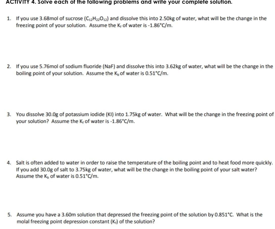 ACTIVITY 4. Solve each of the following problems and write your complete solution.
1. If you use 3.68mol of sucrose (C12H22012) and dissolve this into 2.50kg of water, what will be the change in the
freezing point of your solution. Assume the K, of water is -1.86°C/m.
2. If you use 5.76mol of sodium fluoride (NaF) and dissolve this into 3.62kg of water, what will be the change in the
boiling point of your solution. Assume the K, of water is 0.51°C/m.
3. You dissolve 30.0g of potassium iodide (KI) into 1.75kg of water. What will be the change in the freezing point of
your solution? Assume the K, of water is -1.86°C/m.
4. Salt is often added to water in order to raise the temperature of the boiling point and to heat food more quickly.
If you add 30.0g of salt to 3.75kg of water, what will be the change in the boiling point of your salt water?
Assume the K, of water is 0.51°C/m.
5. Assume you have a 3.60m solution that depressed the freezing point of the solution by 0.851°C. What is the
molal freezing point depression constant (K,) of the solution?
