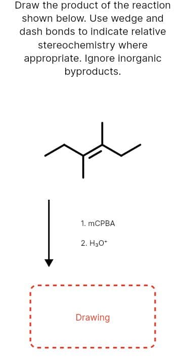 Draw the product of the reaction
shown below. Use wedge and
dash bonds to indicate relative
stereochemistry where
appropriate. Ignore inorganic
byproducts.
1. mCPBA
2. H30*
Drawing
