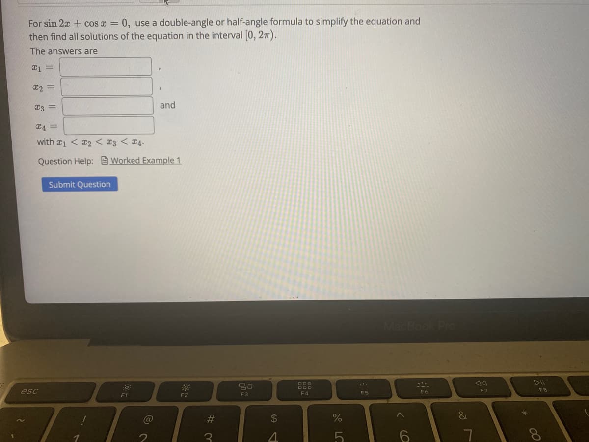 For sin 2x + cos x = 0, use a double-angle or half-angle formula to simplify the equation and
then find all solutions of the equation in the interval [0, 27).
The answers are
X2 =
X3 =
and
C4 =
with 1 < x2 < 13 < ¤4.
Question Help: Worked Example 1
Submit Question
000
000
esc
F4
F5
F6
F7
F1
F2
F3
%23
24
%
&
5.
< CO
