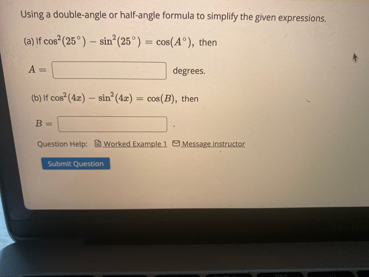 Using a double-angle or half-angle formula to simplify the given expressions.
(a) If cos (25°) – sin (25°) = cos(A°), then
A
degrees.
(b) If cos (4x) – sin (4x) = cos(B), then
B =
Question Help: Worked Example 1 Message instructor
Submit Question
